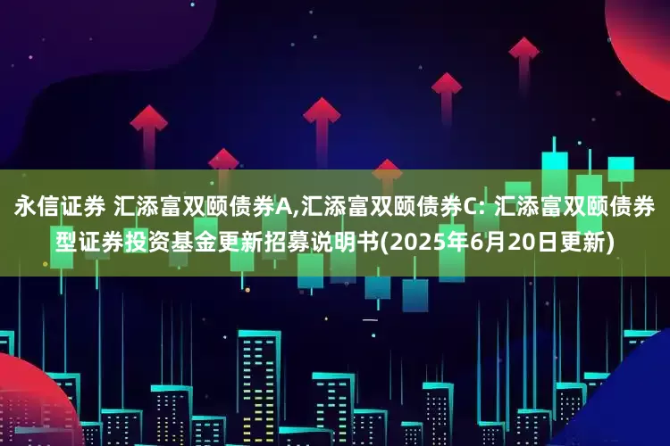 永信证券 汇添富双颐债券A,汇添富双颐债券C: 汇添富双颐债券型证券投资基金更新招募说明书(2025年6月20日更新)