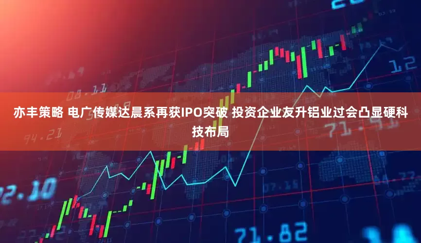 亦丰策略 电广传媒达晨系再获IPO突破 投资企业友升铝业过会凸显硬科技布局
