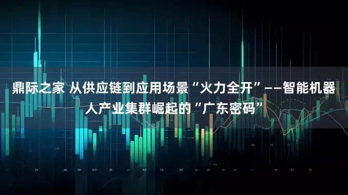 鼎际之家 从供应链到应用场景“火力全开”——智能机器人产业集群崛起的“广东密码”
