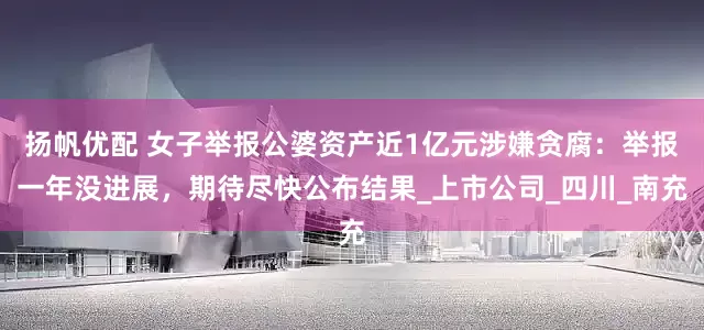 扬帆优配 女子举报公婆资产近1亿元涉嫌贪腐：举报一年没进展，期待尽快公布结果_上市公司_四川_南充