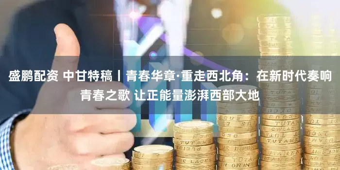 盛鹏配资 中甘特稿丨青春华章·重走西北角：在新时代奏响青春之歌 让正能量澎湃西部大地