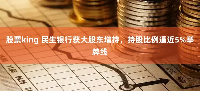 股票king 民生银行获大股东增持，持股比例逼近5%举牌线