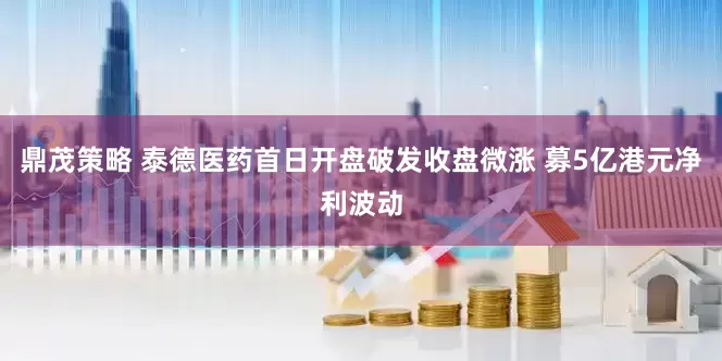 鼎茂策略 泰德医药首日开盘破发收盘微涨 募5亿港元净利波动