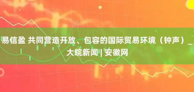 易信盈 共同营造开放、包容的国际贸易环境（钟声）_大皖新闻 | 安徽网