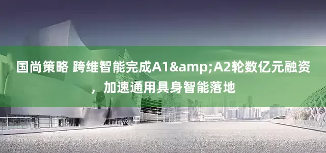 国尚策略 跨维智能完成A1&A2轮数亿元融资，加速通用具身智能落地