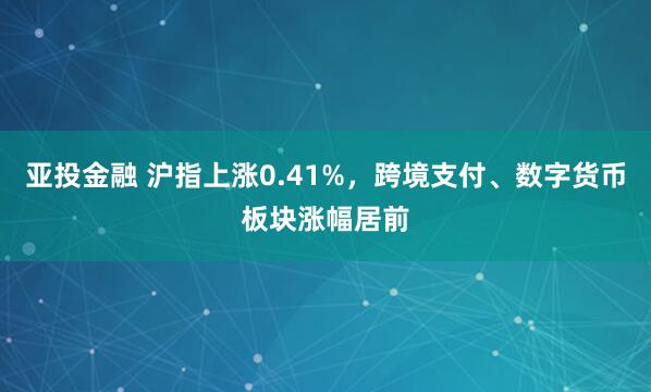 亚投金融 沪指上涨0.41%，跨境支付、数字货币板块涨幅居前