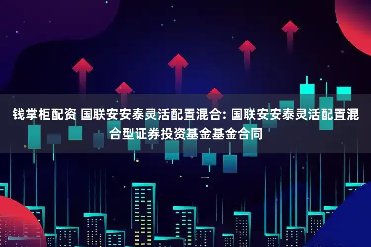 钱掌柜配资 国联安安泰灵活配置混合: 国联安安泰灵活配置混合型证券投资基金基金合同