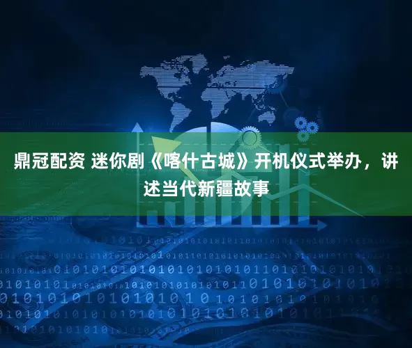 鼎冠配资 迷你剧《喀什古城》开机仪式举办，讲述当代新疆故事