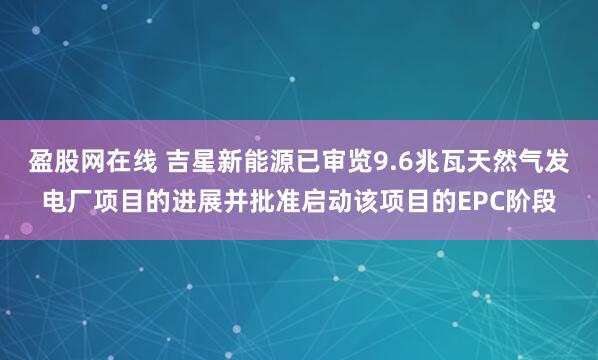 盈股网在线 吉星新能源已审览9.6兆瓦天然气发电厂项目的进展并批准启动该项目的EPC阶段