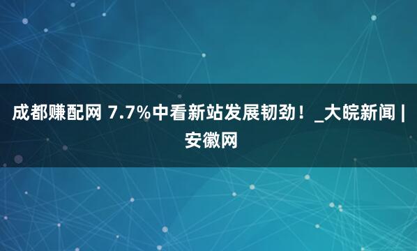 成都赚配网 7.7%中看新站发展韧劲！_大皖新闻 | 安徽网