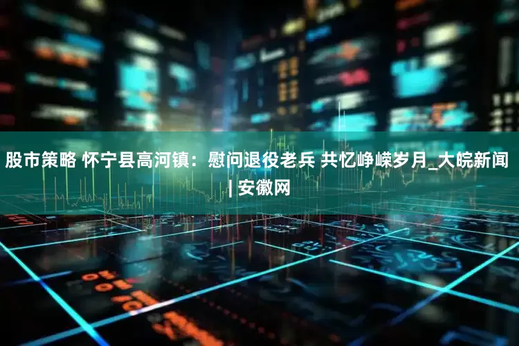 股市策略 怀宁县高河镇：慰问退役老兵 共忆峥嵘岁月_大皖新闻 | 安徽网