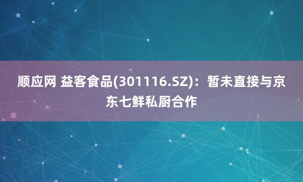 顺应网 益客食品(301116.SZ)：暂未直接与京东七鲜私厨合作