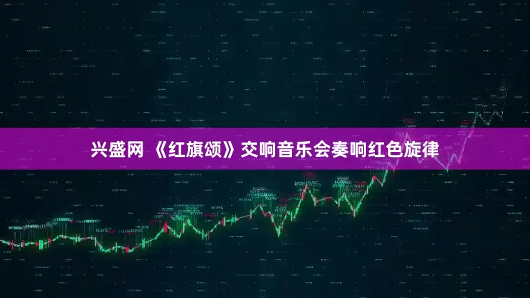 兴盛网 《红旗颂》交响音乐会奏响红色旋律