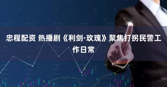 忠程配资 热播剧《利剑·玫瑰》聚焦打拐民警工作日常