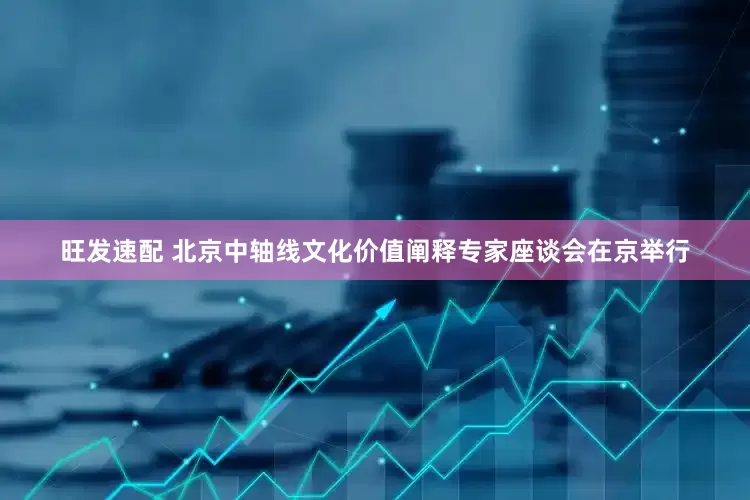 旺发速配 北京中轴线文化价值阐释专家座谈会在京举行
