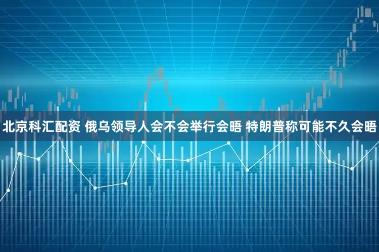 北京科汇配资 俄乌领导人会不会举行会晤 特朗普称可能不久会晤