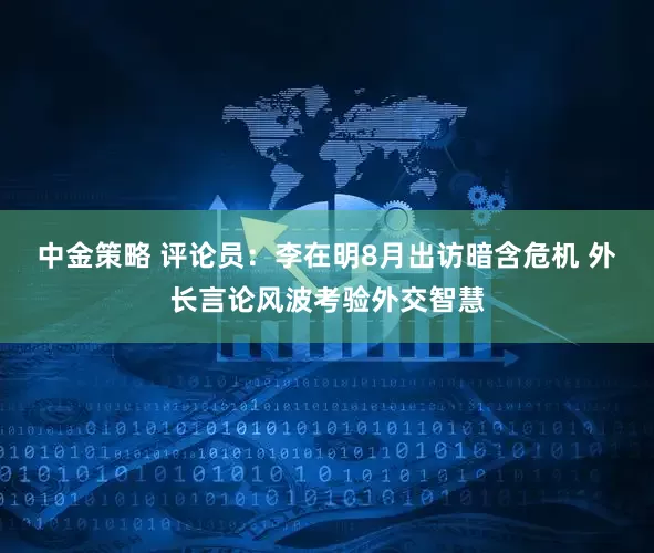 中金策略 评论员：李在明8月出访暗含危机 外长言论风波考验外交智慧