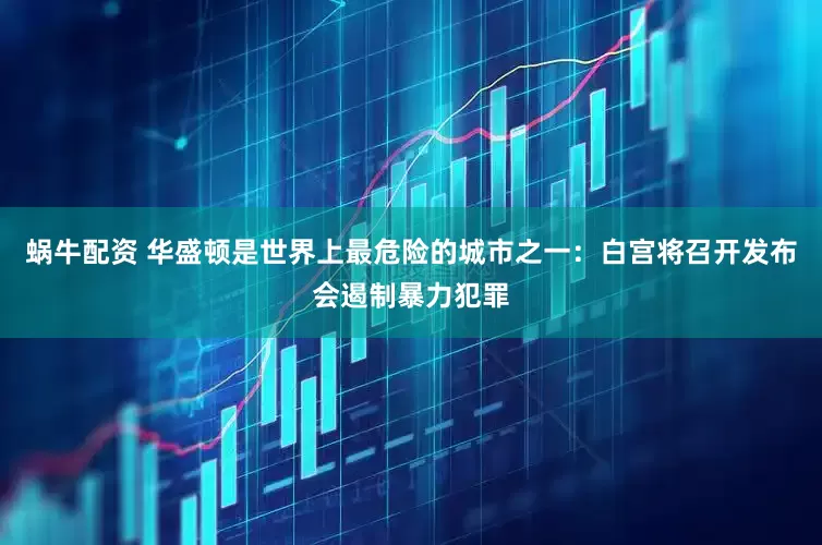 蜗牛配资 华盛顿是世界上最危险的城市之一：白宫将召开发布会遏制暴力犯罪