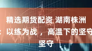 精选期货配资 湖南株洲：以练为战 ，高温下的坚守