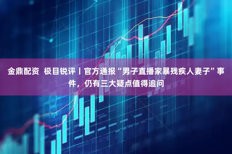 金鼎配资  极目锐评丨官方通报“男子直播家暴残疾人妻子”事件，仍有三大疑点值得追问
