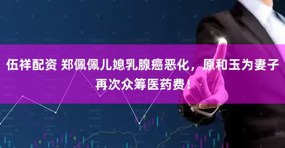伍祥配资 郑佩佩儿媳乳腺癌恶化，原和玉为妻子再次众筹医药费！