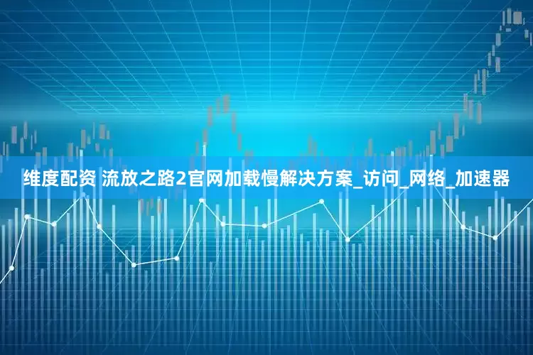 维度配资 流放之路2官网加载慢解决方案_访问_网络_加速器