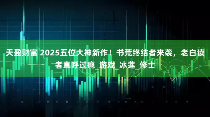天盈财富 2025五位大神新作！书荒终结者来袭，老白读者直呼过瘾_游戏_冰莲_修士