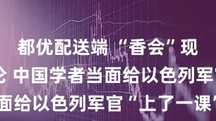 都优配送端 “香会”现场激烈辩论 中国学者当面给以色列军官“上了一课”