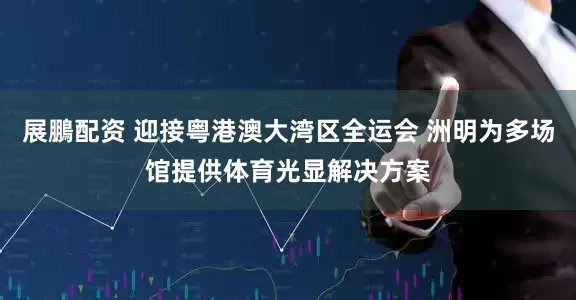 展鵬配资 迎接粤港澳大湾区全运会 洲明为多场馆提供体育光显解决方案