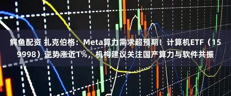 鳄鱼配资 扎克伯格:Meta算力需求超预期!计算机ETF(159998)逆势涨近1%,机构建议关注国产算力与软件共振