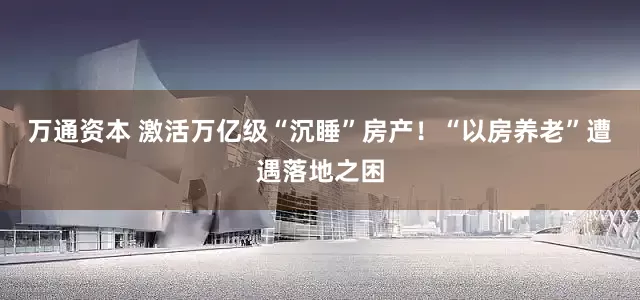 万通资本 激活万亿级“沉睡”房产！“以房养老”遭遇落地之困