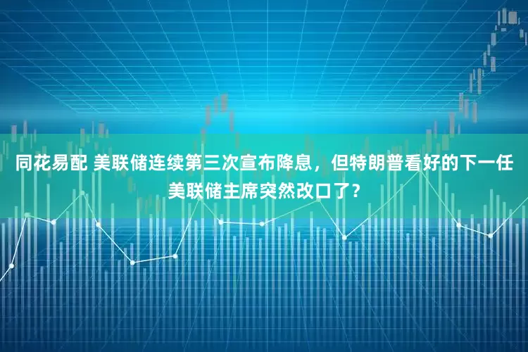 同花易配 美联储连续第三次宣布降息，但特朗普看好的下一任美联储主席突然改口了？