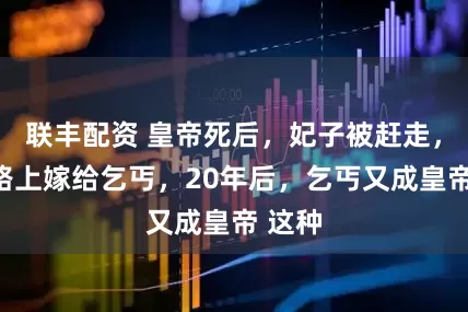 联丰配资 皇帝死后，妃子被赶走，回家路上嫁给乞丐，20年后，乞丐又成皇帝 这种