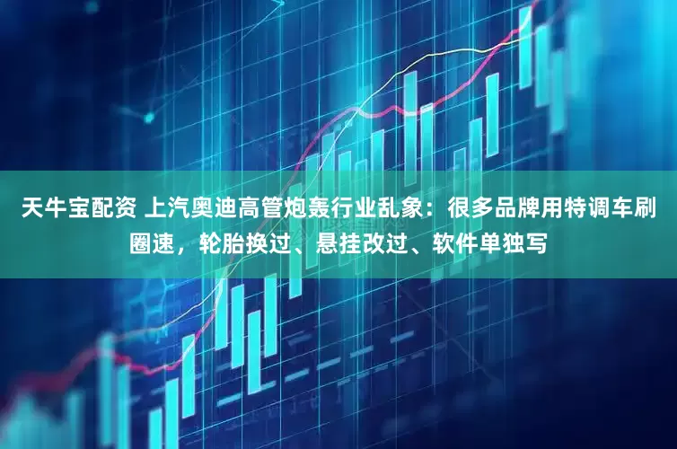 天牛宝配资 上汽奥迪高管炮轰行业乱象：很多品牌用特调车刷圈速，轮胎换过、悬挂改过、软件单独写