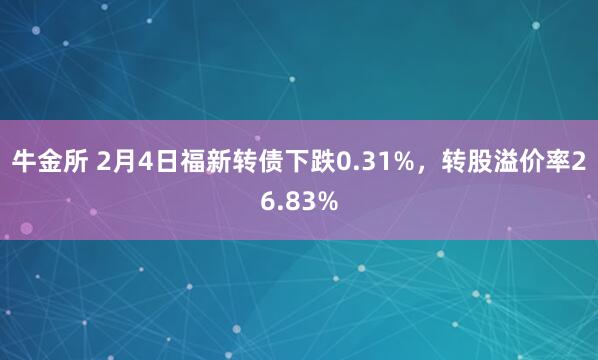 牛金所 2月4日福新转债下跌0.31%，转股溢价率26.83%